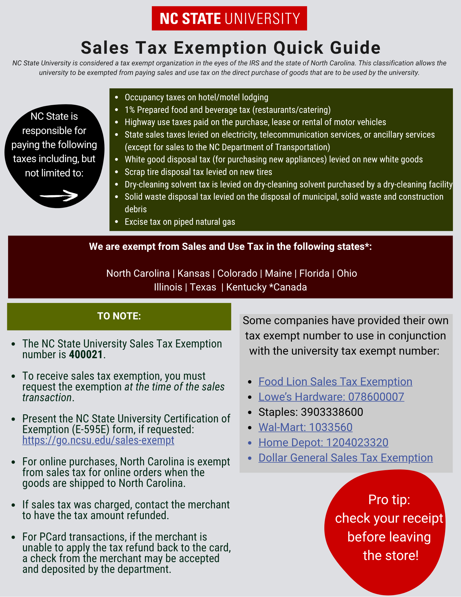 Sales Tax Exemption Guide
North Carolina State University is considered a tax exempt organization in the eyes of the IRS and the state of North Carolina. This classification allows the University to be exempted from paying sales and use tax on the direct purchase of goods that are to be used by the University.

NC State University is responsible for paying the following taxes including, but not limited to:

Occupancy taxes on hotel/motel lodging
1% Prepared food and beverage tax (restaurants/catering)
Highway use taxes paid on the purchase, lease or rental of motor vehicles
State sales taxes levied on electricity, telecommunication services, or ancillary services (except for sales to the NC Department of Transportation)
White good disposal tax (for purchasing new appliances) levied on new white goods
Scrap tire disposal tax levied on new tires
Dry-cleaning solvent tax is levied on dry-cleaning solvent purchased by a dry-cleaning facility
Solid waste disposal tax levied on the disposal of municipal, solid waste and construction debris
Excise tax on piped natural gas

We are exempt from Sales and Use Tax in the following states*:

 North Carolina
Kansas
Colorado
Maine
Florida
Ohio
Illinois
Texas
Kentucky
Canada

Things to note: 
The NC State University Sales Tax Exemption number is 400021  

To receive sales tax exemption when making purchases, the purchaser must request the exemption from the merchant at the time of the sales transaction. It is recommended to present the NC State University Certification of Exemption (E-595E) form as well. 

Online Purchases: North Carolina is considered a destination state and is exempt from sales tax for online orders when the goods are shipped to North Carolina. 

If sales tax is charged, the purchaser is responsible for contacting the merchant to have the tax amount refunded. For transactions on pcards, if the merchant is unable to apply the tax refund back to the card, a check from the merchant may be accepted and deposited by the department. 
Some companies have provided their own tax exempt number to use in conjunction with the University tax exempt number: 
